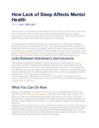 How Lack of Sleep Affects Mental
Health
Posted By Erin on SEP 3, 2017
We’re all aware that getting a good night’s sleep can help our mental state in the short
term. A full eight hours on a bed with foam for mattresses will leave you feeling
rejuvenated, smarter, and better able to face life’s challenges. There’s new science to
show that this type of sleep will also help you in the long term.
An ongoing study, recently published in the medical journal, Neurology, followed a
group of sixty-year-olds starting in the 90s. They originally volunteered to be part of a
sleep study, but the group of neurologists decided to also include aspects of dementia
and Alzheimer’s starting in the 2000’s. Unfortunately for those in the study group, foam
mattresses like NECTAR’s didn’t become popular until recently, so the study lacks results
for foam-style mattresses. What the scientists did find could totally surprise you.
Links Between Alzheimer’s and Insomnia
The scientists followed 321 people over 60 years old who volunteered for a sleep
study back in the 90s. They were followed for a dozen years, during which time 32
developed dementia. Of those, 24 were diagnosed with Alzheimer’s. Those who had
less REM sleep during the sleep test were more likely to later be in the dementia group,
the scientists reported. The difference didn’t have to be much, even slightly less sleep
increased the risk of dementia and alzheimer’s.
“Our findings point to REM sleep as a predictor of dementia,” said Matthew Pase,
director of the study. “The next step will be to determine why lower REM sleep predicts
a greater risk of dementia.”
What You Can Do Now
Prepare a Worthy Bed: It’s important to have a super comfortable bed. For that, we
recommend NECTAR’s foam for mattresses. Our foam uses space-age materials. We
make sure that you’re getting optimal comfort every time you lay down. The tencel
cooling cover is a great new breakthrough in keeping your temperature regulated. You
will stay in deep REM sleep for longer — the most important element of staving away
dementia.
Eat Better: What and when you eat has a lot to do with the way you sleep. For instance,
eating a large and heavy meal right before bed will greatly reduce your quality of sleep.
The body ends up using all its energy digesting the food and forgets to focus on the
sleeping. Also, careful you are not consuming too much sugar during the day. This will
spike your blood sugar and make it harder to fall asleep.
 