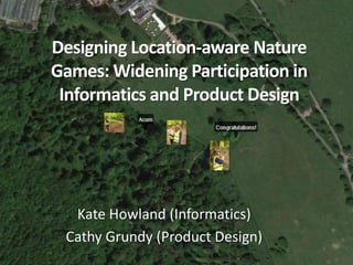 Designing Location-aware Nature 
Games: Widening Participation in 
Informatics and Product Design 
Kate Howland (Informatics) 
Cathy Grundy (Product Design) 
 