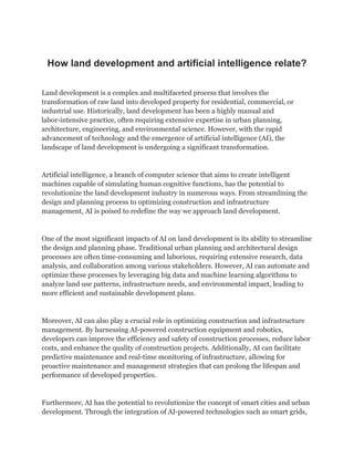 How land development and artificial intelligence relate?
Land development is a complex and multifaceted process that involves the
transformation of raw land into developed property for residential, commercial, or
industrial use. Historically, land development has been a highly manual and
labor-intensive practice, often requiring extensive expertise in urban planning,
architecture, engineering, and environmental science. However, with the rapid
advancement of technology and the emergence of artificial intelligence (AI), the
landscape of land development is undergoing a significant transformation.
Artificial intelligence, a branch of computer science that aims to create intelligent
machines capable of simulating human cognitive functions, has the potential to
revolutionize the land development industry in numerous ways. From streamlining the
design and planning process to optimizing construction and infrastructure
management, AI is poised to redefine the way we approach land development.
One of the most significant impacts of AI on land development is its ability to streamline
the design and planning phase. Traditional urban planning and architectural design
processes are often time-consuming and laborious, requiring extensive research, data
analysis, and collaboration among various stakeholders. However, AI can automate and
optimize these processes by leveraging big data and machine learning algorithms to
analyze land use patterns, infrastructure needs, and environmental impact, leading to
more efficient and sustainable development plans.
Moreover, AI can also play a crucial role in optimizing construction and infrastructure
management. By harnessing AI-powered construction equipment and robotics,
developers can improve the efficiency and safety of construction processes, reduce labor
costs, and enhance the quality of construction projects. Additionally, AI can facilitate
predictive maintenance and real-time monitoring of infrastructure, allowing for
proactive maintenance and management strategies that can prolong the lifespan and
performance of developed properties.
Furthermore, AI has the potential to revolutionize the concept of smart cities and urban
development. Through the integration of AI-powered technologies such as smart grids,
 
