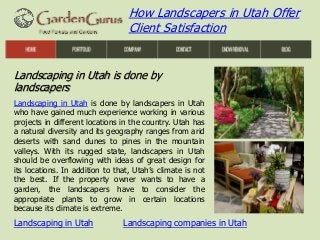 How Landscapers in Utah Offer
Client Satisfaction

Landscaping in Utah is done by
landscapers
Landscaping in Utah is done by landscapers in Utah
who have gained much experience working in various
projects in different locations in the country. Utah has
a natural diversity and its geography ranges from arid
deserts with sand dunes to pines in the mountain
valleys. With its rugged state, landscapers in Utah
should be overflowing with ideas of great design for
its locations. In addition to that, Utah’s climate is not
the best. If the property owner wants to have a
garden, the landscapers have to consider the
appropriate plants to grow in certain locations
because its climate is extreme.

Landscaping in Utah

Landscaping companies in Utah

 