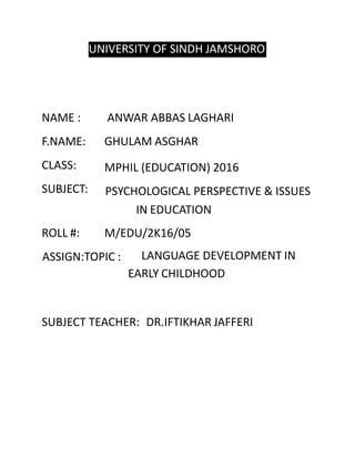 UNIVERSITY OF SINDH JAMSHORO
NAME :
F.NAME:
CLASS:
SUBJECT:
ROLL #:
ANWAR ABBAS LAGHARI
GHULAM ASGHAR
MPHIL (EDUCATION) 2016
PSYCHOLOGICAL PERSPECTIVE & ISSUES
IN EDUCATION
M/EDU/2K16/05
ASSIGN:TOPIC : LANGUAGE DEVELOPMENT IN
EARLY CHILDHOOD
SUBJECT TEACHER: DR.IFTIKHAR JAFFERI
 