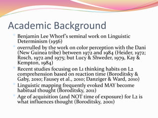 Academic Background
• Benjamin Lee Whorf’s seminal work on Linguistic
Determinism (1956)
• overrulled by the work on color perception with the Dani
(New Guinea tribe) between 1972 and 1984 (Heider, 1972;
Rosch, 1972 and 1975; but Lucy & Shweder, 1979, Kay &
Kempton, 1984)
• Recent studies focusing on L1 thinking habits on L2
comprehension based on reaction time (Boroditsky &
Gaby, 2010; Fausey et al., 2010; Danziger & Ward, 2010)
• Linguistic mapping frequently evoked MAY become
habitual thought (Boroditsky, 2011)
• Age of acquisition (and NOT time of exposure) for L2 is
what influences thought (Boroditsky, 2001)
 
