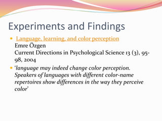 Experiments and Findings
 Language, learning, and color perception
Emre Özgen
Current Directions in Psychological Science 13 (3), 95-
98, 2004
 ‘language may indeed change color perception.
Speakers of languages with different color-name
repertoires show differences in the way they perceive
color’
 