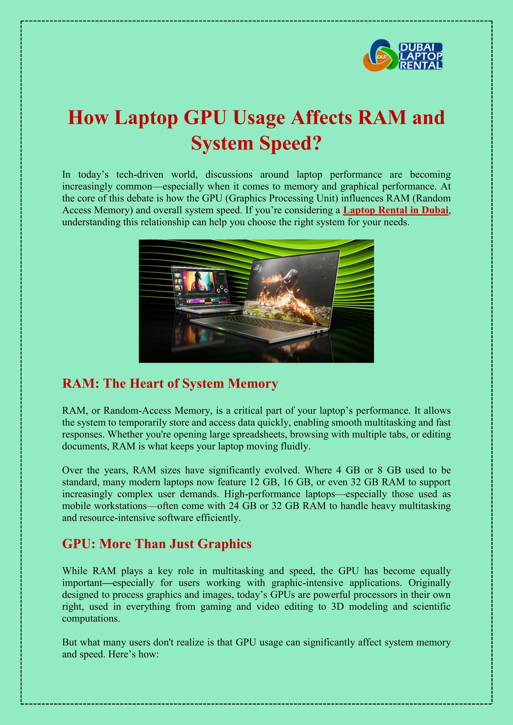 How Laptop GPU Usage Affects RAM and
System Speed?
In today’s tech-driven world, discussions around laptop performance are becoming
increasingly common—especially when it comes to memory and graphical performance. At
the core of this debate is how the GPU (Graphics Processing Unit) influences RAM (Random
Access Memory) and overall system speed. If you’re considering a Laptop Rental in Dubai,
understanding this relationship can help you choose the right system for your needs.
RAM: The Heart of System Memory
RAM, or Random-Access Memory, is a critical part of your laptop’s performance. It allows
the system to temporarily store and access data quickly, enabling smooth multitasking and fast
responses. Whether you're opening large spreadsheets, browsing with multiple tabs, or editing
documents, RAM is what keeps your laptop moving fluidly.
Over the years, RAM sizes have significantly evolved. Where 4 GB or 8 GB used to be
standard, many modern laptops now feature 12 GB, 16 GB, or even 32 GB RAM to support
increasingly complex user demands. High-performance laptops—especially those used as
mobile workstations—often come with 24 GB or 32 GB RAM to handle heavy multitasking
and resource-intensive software efficiently.
GPU: More Than Just Graphics
While RAM plays a key role in multitasking and speed, the GPU has become equally
important—especially for users working with graphic-intensive applications. Originally
designed to process graphics and images, today’s GPUs are powerful processors in their own
right, used in everything from gaming and video editing to 3D modeling and scientific
computations.
But what many users don't realize is that GPU usage can significantly affect system memory
and speed. Here’s how:
 