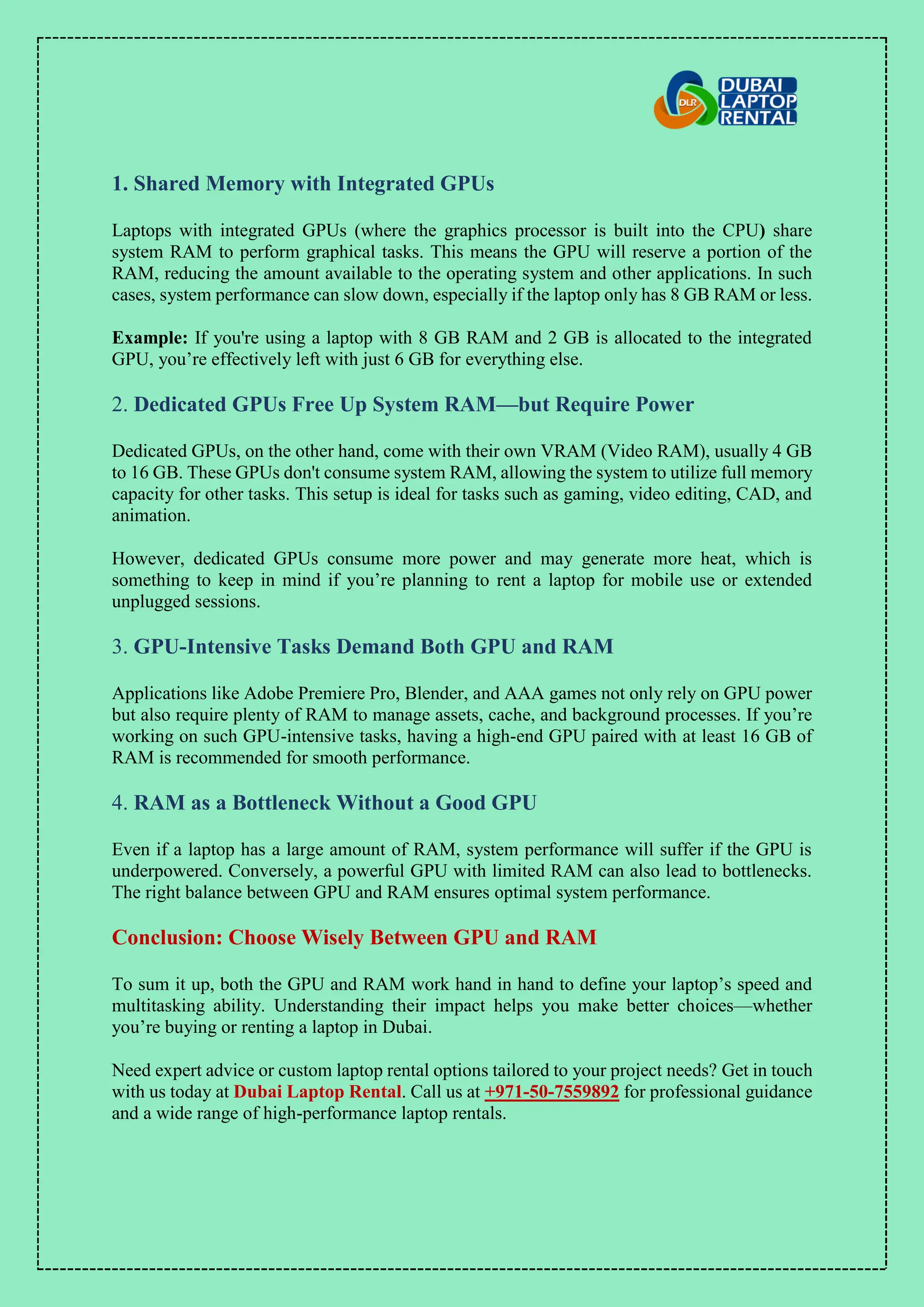 1. Shared Memory with Integrated GPUs
Laptops with integrated GPUs (where the graphics processor is built into the CPU) share
system RAM to perform graphical tasks. This means the GPU will reserve a portion of the
RAM, reducing the amount available to the operating system and other applications. In such
cases, system performance can slow down, especially if the laptop only has 8 GB RAM or less.
Example: If you're using a laptop with 8 GB RAM and 2 GB is allocated to the integrated
GPU, you’re effectively left with just 6 GB for everything else.
2. Dedicated GPUs Free Up System RAM—but Require Power
Dedicated GPUs, on the other hand, come with their own VRAM (Video RAM), usually 4 GB
to 16 GB. These GPUs don't consume system RAM, allowing the system to utilize full memory
capacity for other tasks. This setup is ideal for tasks such as gaming, video editing, CAD, and
animation.
However, dedicated GPUs consume more power and may generate more heat, which is
something to keep in mind if you’re planning to rent a laptop for mobile use or extended
unplugged sessions.
3. GPU-Intensive Tasks Demand Both GPU and RAM
Applications like Adobe Premiere Pro, Blender, and AAA games not only rely on GPU power
but also require plenty of RAM to manage assets, cache, and background processes. If you’re
working on such GPU-intensive tasks, having a high-end GPU paired with at least 16 GB of
RAM is recommended for smooth performance.
4. RAM as a Bottleneck Without a Good GPU
Even if a laptop has a large amount of RAM, system performance will suffer if the GPU is
underpowered. Conversely, a powerful GPU with limited RAM can also lead to bottlenecks.
The right balance between GPU and RAM ensures optimal system performance.
Conclusion: Choose Wisely Between GPU and RAM
To sum it up, both the GPU and RAM work hand in hand to define your laptop’s speed and
multitasking ability. Understanding their impact helps you make better choices—whether
you’re buying or renting a laptop in Dubai.
Need expert advice or custom laptop rental options tailored to your project needs? Get in touch
with us today at Dubai Laptop Rental. Call us at +971-50-7559892 for professional guidance
and a wide range of high-performance laptop rentals.
 