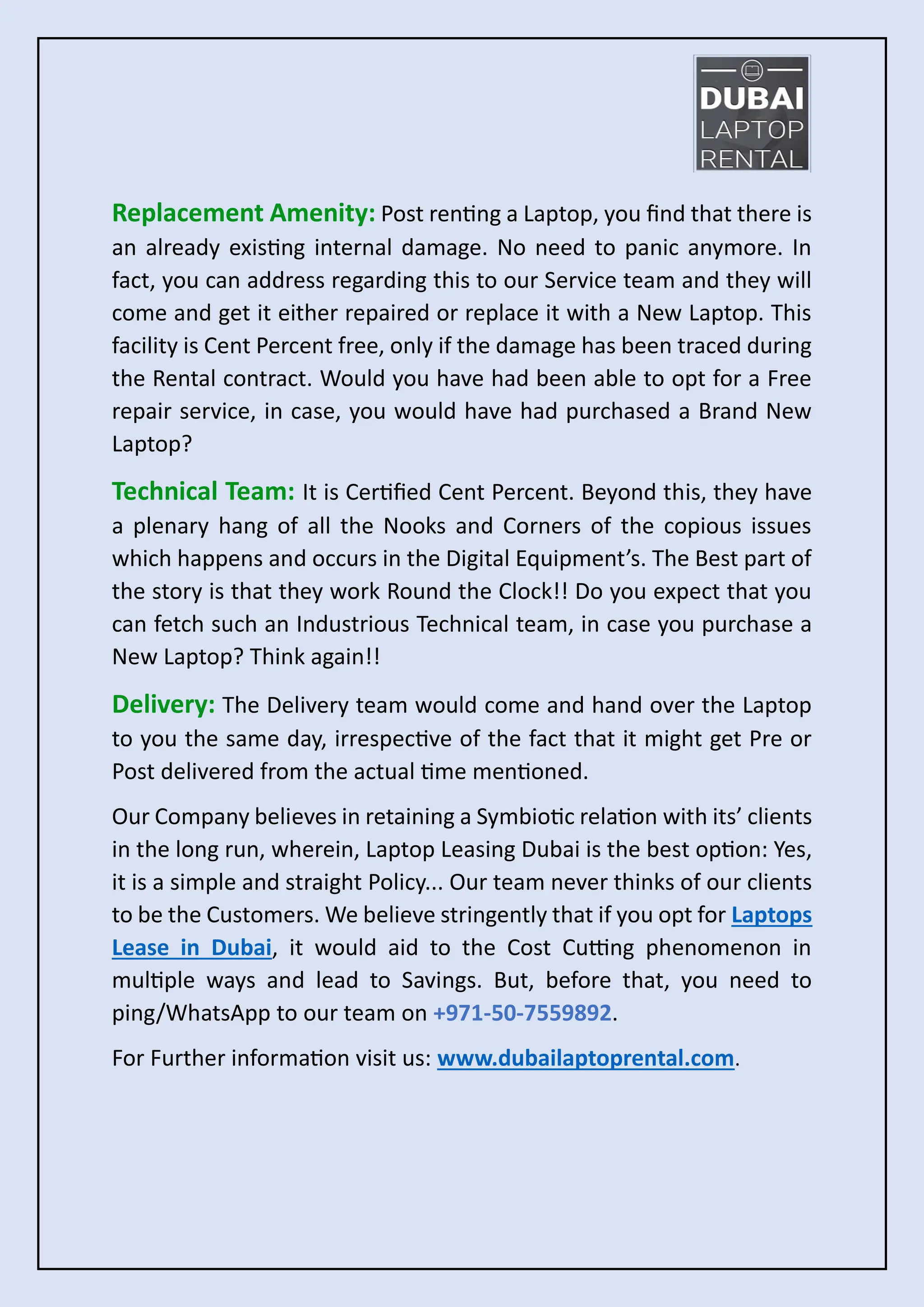 Replacement Amenity: Post renting a Laptop, you find that there is
an already existing internal damage. No need to panic anymore. In
fact, you can address regarding this to our Service team and they will
come and get it either repaired or replace it with a New Laptop. This
facility is Cent Percent free, only if the damage has been traced during
the Rental contract. Would you have had been able to opt for a Free
repair service, in case, you would have had purchased a Brand New
Laptop?
Technical Team: It is Certified Cent Percent. Beyond this, they have
a plenary hang of all the Nooks and Corners of the copious issues
which happens and occurs in the Digital Equipment’s. The Best part of
the story is that they work Round the Clock!! Do you expect that you
can fetch such an Industrious Technical team, in case you purchase a
New Laptop? Think again!!
Delivery: The Delivery team would come and hand over the Laptop
to you the same day, irrespective of the fact that it might get Pre or
Post delivered from the actual time mentioned.
Our Company believes in retaining a Symbiotic relation with its’ clients
in the long run, wherein, Laptop Leasing Dubai is the best option: Yes,
it is a simple and straight Policy... Our team never thinks of our clients
to be the Customers. We believe stringently that if you opt for Laptops
Lease in Dubai, it would aid to the Cost Cutting phenomenon in
multiple ways and lead to Savings. But, before that, you need to
ping/WhatsApp to our team on +971-50-7559892.
For Further information visit us: www.dubailaptoprental.com.
 