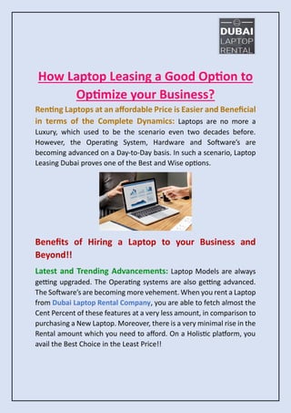 How Laptop Leasing a Good Option to
Optimize your Business?
Renting Laptops at an affordable Price is Easier and Beneficial
in terms of the Complete Dynamics: Laptops are no more a
Luxury, which used to be the scenario even two decades before.
However, the Operating System, Hardware and Software’s are
becoming advanced on a Day-to-Day basis. In such a scenario, Laptop
Leasing Dubai proves one of the Best and Wise options.
Benefits of Hiring a Laptop to your Business and
Beyond!!
Latest and Trending Advancements: Laptop Models are always
getting upgraded. The Operating systems are also getting advanced.
The Software’s are becoming more vehement. When you rent a Laptop
from Dubai Laptop Rental Company, you are able to fetch almost the
Cent Percent of these features at a very less amount, in comparison to
purchasing a New Laptop. Moreover, there is a very minimal rise in the
Rental amount which you need to afford. On a Holistic platform, you
avail the Best Choice in the Least Price!!
 