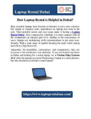How Laptop Rental is Helpful in Dubai?
How essential laptops have become in business is not a new criterion.
For simple or complex tasks, dependency on laptops has risen to the
core. Their portable nature and easy usage make it having a Laptop
Rental Dubai. Also, compared to a desktop, it is more compact with all
the components an integral part of it. Adding to the convenience of
users, laptops are undergoing swift customizations to get more user-
friendly. With a wide range of models flooding the trade world, laptop
users have a big choice too.
Altogether, for portability, convenience, and compactness, they are
everyone’s first preference over desktops. If you are located anywhere
in Dubai and looking for a rental laptop, we at Techno Edge Systems
LLC offer the laptops you need. Purchasing a laptop is a usual practice,
but why should you consider a rental laptop?
Laptop Rental Dubai
https://www.laptoprentaluae.com/
 