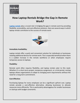 How Laptop Rentals Bridge the Gap in Remote
Work?
Laptop rentals play a crucial role in bridging the gap in remote work by providing
flexibility, accessibility, and cost-effective solutions. Here are several ways in which
laptop rentals contribute to the success of remote work:
Immediate Availability:
Laptop rentals offer a quick and convenient solution for individuals or businesses
needing additional devices for remote work. This is especially beneficial when there
is a sudden increase in the remote workforce or when employees require
temporary access to laptops.
Flexibility:
Remote work often requires flexibility, and laptop rentals cater to this need.
Whether it's a short-term project, temporary assignment, or a trial period, renting
laptops allows organizations to adapt to changing work requirements without the
need for a long-term commitment.
Cost-Effective:
Purchasing laptops for every employee can be a significant upfront cost. Laptop
rentals provide a cost-effective alternative, allowing businesses to allocate
resources more efficiently. This is particularly advantageous for smaller businesses
or startups with budget constraints.
 