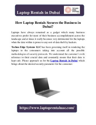 How Laptop Rentals Secures the Business in
Dubai?
Laptops have always remained as a gadget which many business
executives prefer for most of their business accomplishment across the
landscape and at times it really becomes very detrimental for the laptops
when the data within is prone to any sort of data theft by hackers.
Techno Edge Systems LLC has been governing itself in rendering the
laptops to the consumers taking into account all the possible
methodologies of security protocols. We understand the customer’s with
reference to their crucial data and constantly ensure that their data is
kept safe. Please approach us for the Laptop Rentals in Dubai which
brings about the desired security parameter for the consumer.
Laptop Rentals in Dubai
https://www.laptoprentaluae.com/
 