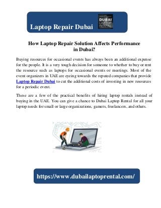 How Laptop Repair Solution Affects Performance
in Dubai?
Buying resources for occasional events has always been an additional expense
for the people. It is a very tough decision for someone to whether to buy or rent
the resource such as laptops for occasional events or meetings. Most of the
event organizers in UAE are eyeing towards the reputed companies that provide
Laptop Repair Dubai to cut the additional costs of investing in new resources
for a periodic event.
These are a few of the practical benefits of hiring laptop rentals instead of
buying in the UAE. You can give a chance to Dubai Laptop Rental for all your
laptop needs for small or large organizations, gamers, freelancers, and others.
Laptop Repair Dubai
https://www.dubailaptoprental.com/
 