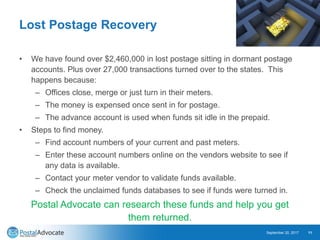 Lost Postage Recovery
• We have found over $2,460,000 in lost postage sitting in dormant postage
accounts. Plus over 27,000 transactions turned over to the states. This
happens because:
– Offices close, merge or just turn in their meters.
– The money is expensed once sent in for postage.
– The advance account is used when funds sit idle in the prepaid.
• Steps to find money.
– Find account numbers of your current and past meters.
– Enter these account numbers online on the vendors website to see if
any data is available.
– Contact your meter vendor to validate funds available.
– Check the unclaimed funds databases to see if funds were turned in.
Postal Advocate can research these funds and help you get
them returned.
September 20, 2017 11
 