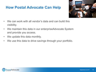 How Postal Advocate Can Help
• We can work with all vendor’s data and can build this
visibility.
• We maintain this data in our enterpriseAdvocate System
and provide you access.
• We update this data monthly.
• We use this data to drive savings through your portfolio.
September 20, 2017 13
 