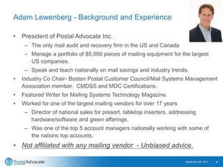 Adam Lewenberg - Background and Experience
• President of Postal Advocate Inc.
– The only mail audit and recovery firm in the US and Canada
– Manage a portfolio of 85,000 pieces of mailing equipment for the largest
US companies.
– Speak and teach nationally on mail savings and industry trends.
• Industry Co Chair- Boston Postal Customer Council/Mail Systems Management
Association member. CMDSS and MDC Certifications.
• Featured Writer for Mailing Systems Technology Magazine.
• Worked for one of the largest mailing vendors for over 17 years
– Director of national sales for presort, tabletop inserters, addressing
hardware/software and green offerings.
– Was one of the top 5 account managers nationally working with some of
the nations top accounts.
• Not affiliated with any mailing vendor - Unbiased advice.
September 20, 2017 2
 