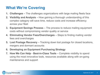 What We’re Covering
1. Challenges – The challenges organizations with large mailing fleets face
2. Visibility and Analysis – How gaining a thorough understanding of this
complex category will save time, reduce costs and increase efficiency
across your fleet
3. Equipment Savings Process – The process to reduce mailing equipment
costs without compromising vendor quality or service
4. Eliminating Vendor Fees/Overcharges – Steps to finding mailing vendor
fees and overcharges
5. Lost Postage Recovery – Tracking down lost postage for closed locations,
mergers and dormant accounts
6. Developing an Equipment Purchasing Strategy
7. How We Can Help - Best-in-Class Tools – Complete visibility to spend
using the most innovative tools, resources available along with on-going
maintenance and support
September 20, 2017 3
 