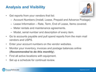 Analysis and Visibility
• Get reports from your vendors that list:
– Account Numbers (Install, Lease, Prepaid and Advance Postage)
– Lease Information – Rate, Term, End of Lease, Items covered.
– Meter rentals and maintenance agreements.
– Model, serial number and description of every item.
• Go to accounts payable and pull spend reports from the main mail
vendors and USPS.
• Enter your account numbers on the vendor websites.
• Monitor your inventory, invoices and postage balances online
(Recommended to do this monthly).
• Find all active locations with equipment.
• Set up a schedule for continual review.
September 20, 2017 9
 