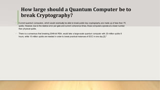 How large should a Quantum Computer be to
break Cryptography?
• Current quantum computers, which would eventually be able to break public key cryptography, are made up of less than 75
qubits. However, due to the relative error per gate and current coherence times, those computers operate at a lower number
than physical qubits.
• There is a consensus that breaking 2048-bit RSA, would take a large-scale quantum computer with 20 million qubits 8
hours, while 10 million qubits are needed in order to break practical instances of ECC in one day [2] *
 
