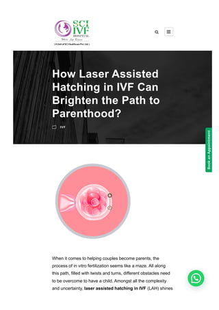 When it comes to helping couples become parents, the
process of in vitro fertilization seems like a maze. All along
this path, filled with twists and turns, different obstacles need
to be overcome to have a child. Amongst all the complexity
and uncertainty, laser assisted hatching in IVF (LAH) shines
How Laser Assisted
Hatching in IVF Can
Brighten the Path to
Parenthood?
m IVF
 
Book
an
Appointment
 