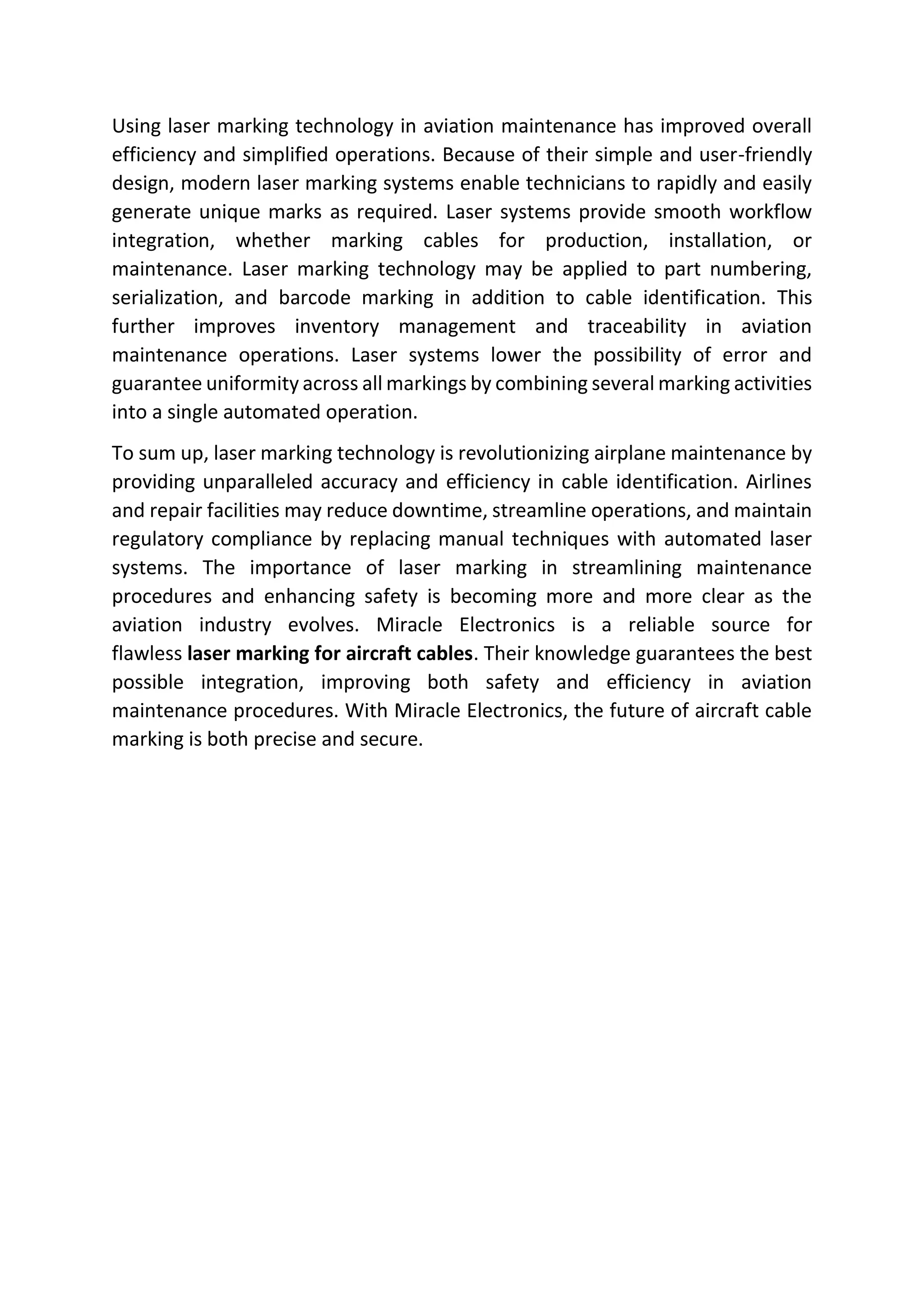 Using laser marking technology in aviation maintenance has improved overall
efficiency and simplified operations. Because of their simple and user-friendly
design, modern laser marking systems enable technicians to rapidly and easily
generate unique marks as required. Laser systems provide smooth workflow
integration, whether marking cables for production, installation, or
maintenance. Laser marking technology may be applied to part numbering,
serialization, and barcode marking in addition to cable identification. This
further improves inventory management and traceability in aviation
maintenance operations. Laser systems lower the possibility of error and
guarantee uniformity across all markings by combining several marking activities
into a single automated operation.
To sum up, laser marking technology is revolutionizing airplane maintenance by
providing unparalleled accuracy and efficiency in cable identification. Airlines
and repair facilities may reduce downtime, streamline operations, and maintain
regulatory compliance by replacing manual techniques with automated laser
systems. The importance of laser marking in streamlining maintenance
procedures and enhancing safety is becoming more and more clear as the
aviation industry evolves. Miracle Electronics is a reliable source for
flawless laser marking for aircraft cables. Their knowledge guarantees the best
possible integration, improving both safety and efficiency in aviation
maintenance procedures. With Miracle Electronics, the future of aircraft cable
marking is both precise and secure.
 