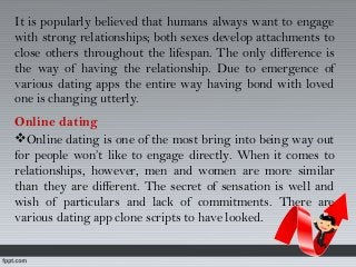 It is popularly believed that humans always want to engage
with strong relationships; both sexes develop attachments to
close others throughout the lifespan. The only difference is
the way of having the relationship. Due to emergence of
various dating apps the entire way having bond with loved
one is changing utterly.
Online dating
Online dating is one of the most bring into being way out
for people won’t like to engage directly. When it comes to
relationships, however, men and women are more similar
than they are different. The secret of sensation is well and
wish of particulars and lack of commitments. There are
various dating app clone scripts to have looked.
 