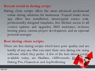 Recent trend in dating script
Dating clone scripts offers the most advanced professional
online dating solutions for businesses. Topical tinder clone
app offers free installation, unencrypted source code,
professionally designed templates, free lifetime access to all
version updates and upgrades, SEO assistance, in-house
hosting plans, custom project development, and an optional
personal manager.
Best dating clone scripts
There are free dating scripts which have poor quality and are
hardly of any use. One can start their own dating site using
software which they prefer. A few of the best dating scripts
available today, are SkaDate, vldPersonals, Howzu, PG
Dating Pro, Chameleon and AspNetDating
 