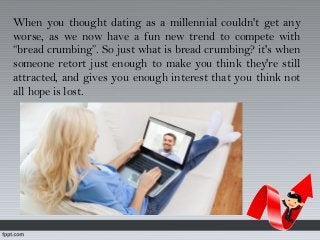 When you thought dating as a millennial couldn't get any
worse, as we now have a fun new trend to compete with
“bread crumbing”. So just what is bread crumbing? it's when
someone retort just enough to make you think they're still
attracted, and gives you enough interest that you think not
all hope is lost.
 