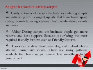 Sought features in dating scripts
 Likely to tinder clone app the features in dating scripts
are enhancing with a sought update that some boast speed
dating, a matchmaking system, photo verifications, events
and more.
 Using Dating scripts the business people get more
returns and best support. Because it surfacing the most
required friendly features such as Friendly features.
 Users can update their own blog and upload photo
albums, music, and videos. There are many patterns
available for choice so you should find something to fit
your project.
 