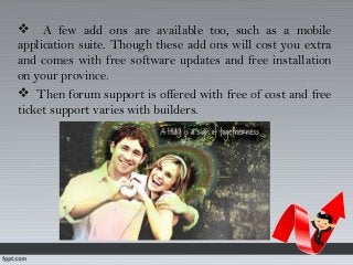  A few add ons are available too, such as a mobile
application suite. Though these add ons will cost you extra
and comes with free software updates and free installation
on your province.
 Then forum support is offered with free of cost and free
ticket support varies with builders.
 