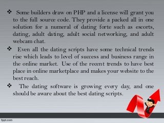  Some builders draw on PHP and a license will grant you
to the full source code. They provide a packed all in one
solution for a numeral of dating forte such as escorts,
dating, adult dating, adult social networking, and adult
webcam chat.
 Even all the dating scripts have some technical trends
rise which leads to level of success and business range in
the online market.  Use of the recent trends to have best
place in online marketplace and makes your website to the
best reach.
 The dating software is growing every day, and one
should be aware about the best dating scripts.
 