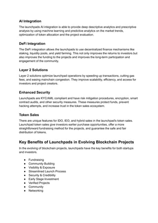 AI Integration
The launchpads AI integration is able to provide deep descriptive analytics and prescriptive
analysis by using machine learning and predictive analytics on the market trends,
optimization of token allocation and the project evaluation.
DeFi Integration
The DeFi integration allows the launchpads to use decentralized finance mechanisms like
staking, liquidity pools, and yield farming. This not only improves the returns to investors but
also improves the funding to the projects and improves the long-term participation and
engagement of the community.
Layer 2 Solutions
Layer 2 solutions optimize launchpad operations by speeding up transactions, cutting gas
fees, and easing mainchain congestion. They improve scalability, efficiency, and access for
investors and project creators.
Enhanced Security
Launchpads are KYC/AML compliant and have risk mitigation procedures, encryption, smart
contract audits, and other security measures. These measures protect funds, prevent
hacking attempts, and increase trust in the token sales ecosystem.
Token Sales
There are unique features for IDO, IEO, and hybrid sales in the launchpad's token sales.
Launchpad token sales give investors earlier purchase opportunities, offer a more
straightforward fundraising method for the projects, and guarantee the safe and fair
distribution of tokens.
Key Benefits of Launchpads in Evolving Blockchain Projects
In the evolving of blockchain projects, launchpads have the key benefits for both startups
and investors.
●​ Fundraising
●​ Community Building
●​ Visibility & Exposure
●​ Streamlined Launch Process
●​ Security & Credibility
●​ Early Stage Investment
●​ Verified Projects
●​ Community
●​ Networking
 