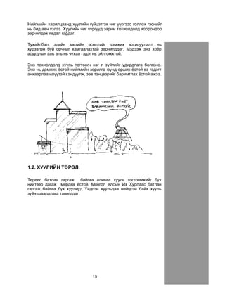 15
Íèéãìèéí õàðèëöààíä õóóëèéí ã¿éöýòãýõ ÷èã ¿¿ðãýýñ ãîëëîõ ãýñíèéã
íü áèä àâ÷ ¿çëýý. Õóóëèéí ÷èã ¿¿ðã¿¿ä çàðèì òîõèîëäîëä õîîðîíäîî
çºð÷èëäºõ ÿâäàë ãàðäàã.
Òóõàéëáàë, ýäèéí çàñãèéí ºñºëòèéã äýìæèõ çîõèöóóëàëò íü
õ¿ðýýëýí áóé îð÷íûã õàìãààëàõòàé çºð÷èëääºã. Ìýäýýæ ýíý õî¸ð
àñóóäëûí àëü àëü íü ÷óõàë ãýäýã íü îéëãîìæòîé.
Ýíý òîõèîëäîëä õóóëü òîãòîîã÷ íýã ë ç¿éëèéã óäèðäëàãà áîëãîíî.
Ýíý íü äýìæèõ ¸ñòîé íèéãìèéí çîðèëãî þóíä îðøèõ ¸ñòîé âý ãýäýãò
àíõààðëàà èë¿¿òýé õàíäóóëæ, çºâ òýíöâýðèéã áàðèìòëàõ ¸ñòîé àæýý.
1.2. ÕÓÓËÈÉÍ ÒªÐªË.
Òºðººñ áàòëàí ãàðãàæ áàéãàà àëèâàà õóóëü òîãòîîìæèéã á¿õ
íèéòýýð äàãàæ ìºðäºõ ¸ñòîé. Ìîíãîë Óëñûí Èõ Õóðëààñ áàòëàí
ãàðãàæ áàéãàà á¿õ õóóëèóä ¯íäñýí õóóëüäàà íèéöñýí áàéõ õóóëü
ç¿éí øààðäëàãà òàâèãääàã.
 