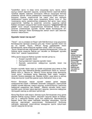 23
Òóõàéëáàë, èðãýí òà ÿìàð íýãýí àñóóäëààð õóóëü ãàðãàõ, ýñâýë
õóóëüä íýìýëò ººð÷ëºëò îðóóëàõ, õ¿÷èíã¿é áîëãîõ õýðýãòýé áàéãàà
òóõàéãàà ººðèéí òîéðãîîñ ñîíãîãäñîí ÓÈÕ-ûí ãèø¿¿íäýý áè÷ãýýð
óëàìæëàõ ýðõòýé. Èíãýæ óëàìæèëñàí òîõèîëäîëä òóõàéí ãèø¿¿í óã
àñóóäëûã ñóäàëæ, ¿íäýñëýëòýé ãýæ ¿çâýë òàíû àíõ ãàðãàñàí
ñàíàà÷èëãûí ¿íäñýí äýýð õóóëü ñàíàà÷èëæ áîëíî ãýñýí ¿ã. Ýíý
òîõèîëäîëä õóóëü ñàíàà÷ëàã÷èä óëàìæèëæ áóé èðãýí òàíû ñàíàë
¿íäýñëýëòýé, òàéëáàð íü îíîâ÷òîé, íîòîëãîî, ñóäàëãàà ñàéòàé
áàéâàë àíõààðàë õàíäóóëæ áóé òóõàéí àñóóäëûí “¿íäýñëýëòýé ãýæ
¿çâýë” ãýñýí íºõöºë òîäîðõîéëîãäîõ áîëîìæòîé áèëýý. Èéíõ¿¿
ñàíàëàà óëàìæëàõäàà õóóëèéí òºñëºº ººðºº áîëîâñðóóëæ ºã÷
áîëîõûí çýðýãöýý òºñºë áîëîâñðóóëàõ àæëûí õýñýãò îðæ àæèëëàõ
ñàíàëûã òàâüæ áîëíî.
Õóóëèéí òºñºë ãýæ þó âý?
“Òºñºë” - ýíý íü àëèâàà íýã áîäèò ç¿éë áèé áîëãîõûí òóëä óðüä÷èëàí
áîëîâñðóóëàí ãàðãàñàí ñàíàëûí öîãö þì. Òýãâýë õóóëèéí òºñºë ãýæ
þó âý ãýäãèéã “Õóóëü, ÓÈÕ-ûí áóñàä øèéäâýðèéí òºñºë
áîëîâñðóóëàõ, ºðãºí ìýä¿¿ëýõ æóðìûí òóõàé” /2001 îí/ õóóëüä
“Õóóëü ñàíàà÷ëàã÷ààñ ìýðãýæëèéí ò¿âøèíä áîëîâñðóóëàí, Óëñûí Èõ
Õóðàëä ºðãºí ìýä¿¿ëæ áàéãàà óóë òºñëèéí ýõ áè÷âýðèéã õóóëèéí
òºñºë ãýíý” õýìýýí òîäîðõîéëæýý.
ÓÈÕ-ä ºðãºí ìýä¿¿ëæ áàéãàà õóóëèéí òºñëèéã äîòîð íü:
• Àíõäàã÷ õóóëèéí òºñºë
• Õóóëüä ººð÷ëºëò îðóóëàõ õóóëèéí òºñºë
• Õóóëèéí øèíý÷èëñýí íàéðóóëãûí õóóëèéí òºñºë ãýæ
àíãèëäàã.
Àíõäàã÷ õóóëèéí òºñºë ãýäýã íü òóõàéí àñóóäëààð óðüä ºìíº íü áèå
äààñàí õóóëü ãàð÷ áàéãààã¿é áºãººä ñàíàà÷èëñàí òºñºë íü “àíõíûõ”
áàéíà ãýñýí ¿ã. Æèøýý íü, “Ìîíãîë Óëñûí èðãýíä ãàçàð ºì÷ë¿¿ëýõ
òóõàé õóóëü” òºñëººðºº ºðãºí áàðèãäàæ áàéõ ¿åäýý “àíõäàã÷”
õóóëèéí òºñºëä õàìààðàõ þì. ªºðººð õýëáýë, óðüä ºìíº íü èðãýíä
ãàçàð ºì÷ë¿¿ëýõ òóõàé áèå äààñàí õóóëü áàéãààã¿é ãýñýí ¿ã þì.
Íýãýíò áàòëàãäàí ãàðñàí õóóëèéã çààâàë äàãàæ ìºðäºõ
øààðäëàãàòàé õýäèé ÷ íèéãìèéí õºãæëèéí øààðäëàãà, õýðýãöýýíèé
óëìààñ ò¿¿íèéã ººð÷ëºõ, íýìýëò îðóóëàõ, õ¿÷èíã¿é áîëãîõ, øèíý÷ëýí
íàéðóóëàõ øààðäëàãà ãàð÷ áàéäàã. Èéìýýñ õóóëèéí òºñºë ãýäýãò
õóóëèéí øèíý òºñëººñ ãàäíà ººð÷ëºëò îðóóëàõ, øèíý÷ëýí íàéðóóëàõ
òºñë¿¿äèéã õàìòàä íü îéëãîâîë ç¿éòýé þì.
Èðãýä áèä á¿õýí ñàéí ìýäíý. Øèíýýð õóóëü áàòëàãäàõààñ èë¿¿ äàãàæ
ìºðäºæ áàéãàà õóóëüä íýìýëò, ººð÷ëºëò îðóóëàõ ÿâäàë èõ áàéäàã.
Ýíý íü ÷ çàéëøã¿é áºãººä õóóëü áîë õºäºëøã¿é, ººð÷ëºãäºøã¿é
áàðèìò áè÷èã áèø õàðèí íèéãìèéí õºãæëººð íºõöºëäºæ, ò¿¿íòýé
çýðýãöýí ººð÷ëºãäºí øèíý÷ëýãäýæ, áîëîâñðîíãóé áîëñíîîð
íèéãìèéí õàðèëöààã çîõèñòîéãîîð çîõèöóóëàõ ¿¿ðãýý ã¿éöýòãýäýã
ãýäãèéã õàðóóëàõ ¸ñòîé þì.
.
Õóóëü
ñàíàà÷ëàã÷ààñ
ìýðãýæëèéí
ò¿âøèíä
áîëîâñðóóëàí,
ÓÈÕ-ä ºðãºí
ìýä¿¿ëæ áàéãàà
óóë òºñëèéí ýõ
áè÷âýðèéã
õóóëèéí òºñºë
ãýíý.
ÕÓÓËÈÉÍ
ÒªÑªË:
Õóóëü
ñàíàà÷ëàã÷ààñ
ìýðãýæëèéí
ò¿âøèíä
áîëîâñðóóëàí,
Óëñûí Èõ
Õóðàëä ºðãºí
ìýä¿¿ëæ
áàéãàà óóë
òºñëèéí ýõ
áè÷âýð.
 