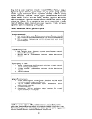 31
Áèä ÓÈÕ-ä ºðãºí ìýä¿¿ëýõ õóóëèéí òºñëèéã ÓÈÕ-ûí Òàìãûí ãàçðûí
Åðºíõèé íàðèéí áè÷ãèéí äàðãà õ¿ëýýí àâ÷, 72 öàãèéí äîòîð õóóëèéí
òºñºë, ò¿¿íä õîëáîãäîõ áè÷èã áàðèìòûã õÿíààä, ÓÈÕ-ûí äàðãàä
ºðãºí ìýä¿¿ëýõ õóãàöààã òîâëîí õóóëü ñàíàà÷ëàã÷èä ìýäýãääýã
òóõàé ºìíºõ á¿ëãýýñ ìýäñýí áèëýý. Èíãýýä òîâëîñîí õóãàöààíä
õóóëü ñàíàà÷ëàã÷ ñàíàà÷èëñàí õóóëèéí òºñëºº ÓÈÕ-ûí äàðãàä ºðãºí
ìýä¿¿ëäýã áàéíà. Õóóëü ñàíàà÷ëàã÷ààñ ºðãºí ìýä¿¿ëñýí õóóëèéí
òºñëèéã ÓÈÕ-ûí äàðãà òºñëèéí àãóóëãûã ¿íäýñëýí òóõàéí àñóóäëûã
ýðõýëñýí Áàéíãûí õîðîîíä1
øèëæ¿¿ëäýã.
Òºñºë õýëýëöýõ, áàòëàõ ¿å øàòûã ¿çüå.
1
ÓÈÕ-ûí Áàéíãûí õîðîî íü ÓÈÕ-ûí ¿éë àæèëëàãààíû çîõèîí áàéãóóëàëòûí
õýëáýð þì. Áàéíãûí õîðîî íü ÓÈÕ-ûí íýãäñýí õóðàëäààíààð õýëýëöýõ àñóóäàë
áîëîâñðóóëàõ, óðüä÷èëàí õýëýëöýæ ä¿ãíýëò ãàðãàõ, ò¿¿í÷ëýí ýðõëýõ àñóóäëûíõàà
õ¿ðýýíä ÓÈÕ-ûí õÿíàëòûã õýðýãæ¿¿ëýõ íèéòëýã ÷èã ¿¿ðýãòýé.
Íýãä¿ãýýð ¿å øàò:
1. íàì, ýâñëèéí á¿ëýã, çîõèõ Áàéíãûí õîðîîíû õóðàëäààíààð òºñëèéã
ÓÈÕ-ûí íýãäñýí õóðàëäààíààð õýëýëöýõ ýñýõ òóõàé ä¿ãíýëò ãàðãàõ
2. ÓÈÕ-ûí íýãäñýí õóðàëäààíààð òºñëèéã õýëýëöýõ ýñýõ òóõàé ñàíàë
õóðààëò ÿâóóëàõ
Õî¸ðäóãààð ¿å øàò:
1. íàì, ýâñëèéí á¿ëýã, Áàéíãûí õîðîîíû õóðàëäààíààð òºñëèéã
õýëýëöýæ ä¿ãíýëò ãàðãàõ
2. ÓÈÕ-ûí íýãäñýí õóðàëäààíààð òºñëèéí àíõíû õýëýëö¿¿ëýã
ÿâóóëàõ
Ãóðàâäóãààð ¿å øàò:
1. àíõíû õýëýëö¿¿ëãýýð øèéäâýðëýñýí àñóóäëûã òóñãàæ òºñëèéã
ýöñèéí õýëýëö¿¿ëýãò áýëòãýõ
2. ÓÈÕ-ûí íýãäñýí õóðàëäààíààð òºñëèéí ýöñèéí õýëýëö¿¿ëýã
ÿâóóëàõ
3. òºñëèéã áàòëàõ
Äºðºâä¿ãýýð ¿å øàò:
1. ýöñèéí õýëýëö¿¿ëãýýð øèéäâýðëýñýí àñóóäëûã òóñãàæ õóóëü,
òîãòîîëûí ýöñèéí íàéðóóëãûã áýëòãýõ
2. ÓÈÕ-ûí íýãäñýí õóðàëäààíààð õóóëü, òîãòîîëûí ýöñèéí
íàéðóóëãàòàé òàíèëöàõ
3. øèéäâýðèéã ¸ñ÷ëîõ
4. Åðºíõèéëºã÷ ÓÈÕ-ûí øèéäâýðò õîðèã òàâüñàí áîë òóõàéí
àñóóäëûã õýëýëöýí øèéäâýðëýõ
 