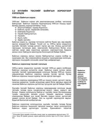 32
3.2 ÕÓÓËÈÉÍ ÒªÑËÈÉÃ ÁÀÉÍÃÛÍ ÕÎÐÎÎÃÎÎÐ
ÕÝËÝËÖÝÕ
ÓÈÕ-ûí Áàéíãûí õîðîî
ÓÈÕ-ààñ Áàéíãûí õîðîîã ¿éë àæèëëàãààíûõàà ñàëáàð, ÷èãëýëýýð
áàéãóóëäàã. Áàéíãûí õîðîîíû á¿ðýëäýõ¿¿íä ÓÈÕ-ûí ãèø¿¿ä îðäîã
áºãººä äàðààõü õîðîîäòîé áàéíà. ¯¿íä:
v Àþóëã¿é áàéäàë, ãàäààä áîäëîãûí;
v Áàéãàëü îð÷èí, õºäººãèéí õºãæëèéí;
v Íèéãìèéí áîäëîãûí;
v Òºðèéí áàéãóóëàëòûí;
v Òºñâèéí;
v Õóóëü ç¿éí;
v Ýäèéí çàñãèéí;
Áàéíãûí õîðîî íü õóóëèàð òîãòîîñîí íèéòëýã á¿ðýí ýðõ, ººð ººðèéí
ýðõëýõ àñóóäàëòàé áàéäàã. ¯¿íèé íýã íü ÓÈÕ-ä ºðãºí ìýä¿¿ëñýí
õóóëèéí òºñëèéí òàëààð ä¿ãíýëò ãàðãàõ ýðõ þì. Ýíýõ¿¿ ä¿ãíýëòèéã
ãàðãàõäàà òóñëàëöàà àâàõ, ìýðãýæëèéí áàéãóóëëàãà áîëîí îëîí
íèéòýýñ ñàíàë àâàõ çîðèëãîîð øèíæýý÷, ìýðãýæèëòíýýñ á¿ðäñýí
àæëûí õýñýã áàéãóóëæ àæèëëóóëàõ áîëîëöîîòîé áàéäàã áàéíà.
Áàéíãûí õîðîîíû àæëûí çîõèîí áàéãóóëàëòûí ¿íäñýí õýëáýð íü
õóðàëäààí þì. Ýðõ õýìæýýíèéõýý àñóóäëûã õóðàëäààíààð õýëýëöýæ,
îðîëöñîí ãèø¿¿äèéí îëîíõèéí ñàíàë2
ààð øèéäâýðëýäýã.
Áàéíãûí õîðîîãîîð òºñëèéã õýëýëöýõ
ÓÈÕ-ä ºðãºí ìýä¿¿ëñýí õóóëèéí òºñëèéã ÓÈÕ-ûí äàðãà õîëáîãäîõ
Áàéíãûí õîðîîíä õ¿ëýýëãýí ºãäºã. Áàéíãûí õîðîî õ¿ëýýí àâñàí
õóóëèéí òºñëèéã õóðàëäààíààðàà õýëýëöýõ áºãººä ÓÈÕ-ûí ãèø¿¿í
õàðüÿàëàãäàõ Áàéíãûí õîðîîíû õóðàëä òàñëàõ ýðõòýé, áóñàä
Áàéíãûí õîðîîíû ãèø¿¿í õóðàëä òàñëàõ ýðõã¿é îðîëöäîã.
Áàéíãûí õîðîîíû õóðàëäààíä ÓÈÕ-ûí ãèø¿¿í ñàíàë, ä¿ãíýëò ãàðãàõ,
ñàíàëàà õóðààëãàõ, òóõàéí àñóóäëààð öººíõ áîëæ çàð÷ìûí çºð¿¿òýé
ñàíàëàà Áàéíãûí õîðîîíû ä¿ãíýëòýä òóñãóóëàõ ýðõòýé áàéäàã áàéíà.
Õóóëèéí òºñëèéã Áàéíãûí õîðîîíû õóðàëäààíààð õýëýëöýõ ÿâöàä
òºñëèéí òàëààð õóóëü ñàíàà÷ëàã÷èä àñóóëò òàâüæ, õàðèóëò àâ÷
áîëäîã. Õýðâýý õýëýëö¿¿ëæ áàéãàà óã õóóëèéí òºñºë áàòëàãäñàíààð
òóõàéí ñàíõ¿¿ãèéí æèëèéí óëñûí òºñâèéí çàðëàãûí õýìæýý
íýìýãäýõýýð áàéâàë ýíý òóõàé Çàñãèéí ãàçðûí ñàíàë, ä¿ãíýëòèéã
çààâàë ñîíñîõ ¸ñòîé áàéäàã. Ýíý íü õóóëèéã õýðýãæ¿¿ëýõ ÿâäëûã
áîäèòîé áîëãîõòîé õîëáîîòîé þì.
Áàéíãûí õîðîîãîîð õýëýëö¿¿ëñýí õóóëèéí òºñëèéí òàëààð áóñàä
Áàéíãûí õîðîîíû ãèø¿¿íýýñ ãàðãàñàí ñàíàëûã òºñºë õýëýëö¿¿ëñýí
Áàéíãûí õîðîî ä¿ãíýëòäýý òóñãàíà. Åðºíõèéëºã÷ òºñºëòýé
2
Îëîíõèéí áóþó åðäèéí îëîíõèéí ñàíàë ãýäýã íü õóðàëäààíä îðîëöîã÷äûí 1/2
ãýñýí áóþó 50 õóâèàñ äýýøõè, õàðèí äèéëýíõè îëîíõè ãýäýã íü 2/3 ãýñýí îéëãîëò
þì.
Áàéíãûí
õîðîîíû
àæëûí
çîõèîí
áàéãóóëàë-
òûí ¿íäñýí
õýëáýð íü
õóðàëäààí
þì.
 
