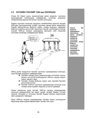 35
3.3 ÕÓÓËÈÉÍ ÒªÑËÈÉÃ ÓÈÕ-ààð ÕÝËÝËÖÝÕ
Óëñûí Èõ Õóðàë õóóëü ñàíàà÷ëàã÷ààñ ºðãºí ìýä¿¿ëæ, ÷óóëãàíû
õóðàëäààíààð õýëýëöýõýýð øèéäâýðëýæ, õýëýëöýõ àñóóäëûí
òºëºâëºãººíä îðóóëàí áàòàëñàí òºñëèéã õýëýëöýíý.
Õýðâýý ÷óóëãàíû õýëýëöýõ àñóóäëûí òºëºâëºãººíä îðîîã¿é òºñëèéã
ÓÈÕ-ààð õýëýëö¿¿ëýõýýð òóõàéí ÷óóëãàíû ÿâöàä ºðãºí ìýä¿¿ëáýë
Òºðèéí áàéãóóëàëòûí Áàéíãûí õîðîî, òóõàéí àñóóäëûã õàìààðàõ
Áàéíãûí õîðîîíû ä¿ãíýëòèéã õàðãàëçàí ò¿¿íèéã ÷óóëãàíààð õýëýëöýõ
ýñýõèéã ÓÈÕ-ûí íýãäñýí õóðàëäààíä îðîëöñîí íèéò ãèø¿¿íèé
îëîíõèéí ñàíàëààð øèéäâýðëýäýã áàéíà.
ÓÈÕ-ä ºðãºí ìýä¿¿ëñýí òºñëèéã ÷óóëãàíû õóðàëäààíààð õýëýëöýõ,
ýñõ¿ë áóöààõ àñóóäëûã øèéäâýðëýõäýý:
Ø Òºñëèéí òàëààð õóóëü ñàíàà÷ëàã÷èéí èëòãýëèéã ñîíñîõ.
Ýíýõ¿¿ èëòãýëòýé õîëáîãäóóëàí ÓÈÕ-ûí ãèø¿¿ä àñóóëò
òàâüæ, õàðèóëò àâàõ
Ø Òºñëèéí òàëààð Áàéíãûí õîðîî, íàì, ýâñëèéí á¿ëãèéí
ä¿ãíýëòèéã ñîíñîõ
Ø Òºñëèéã ÓÈÕ-ûí ÷óóëãàíû õóðàëäààíààð õýëýëöýõ ýñýõ
òàëààð ñàíàë õóðààëò ÿâóóëàõ ¿å øàòûã äàìæäàã.
Ñàíàë õóðààëòûí ä¿íä òºñëèéã ÓÈÕ-ûí íýãäñýí õóðàëäààíààð
õýëýëöýõ øààðäëàãàã¿é ãýæ ¿çâýë òóõàéí òºñëèéã áóöààõ òîãòîîë
ãàðãàíà. Èíãýõäýý óã òîãòîîëä òºñëèéã áóöààõ áîëñîí ¿íäýñëýëèéã
çààõ øààðäëàãà òàâèãääàã.
Îäîî ÓÈÕ-ûí íýãäñýí õóðàëäààíààð òºñëèéí àíõíû õýëýëö¿¿ëýã
ÿâóóëàõàä ÿìàð æóðàì áàðèìòàëäàã òàëààð òîâ÷ ¿çüå.
Óëñûí Èõ
Õóðëûí
õóðàëäààíû
àæèëëàãàà íü
õóóëü äýýäëýõ,
àñóóäëûã
÷ºëººòýé
õýëýëöýõ,
öººíõèéí ñàíàà
áîäëûã
õ¿íäýòãýæ
îëîíõèéí
ñàíàëààð
øèéäâýðëýõ
çàð÷èìä
¿íäýñëýíý.
 