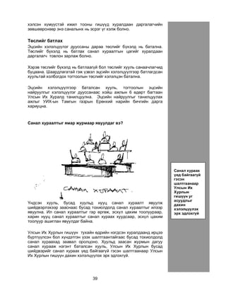39
õýëñýí õ¿ì¿¿ñòýé èæèë òîîíû ãèø¿¿ä õóðàëäààí äàðãàëàã÷èéí
çºâøººðñíººð ýíý ñàíàëûíõ íü ýñðýã ¿ã õýëæ áîëíî.
Òºñëèéã áàòëàõ
Ýöñèéí õýëýëö¿¿ëýã äóóññàíû äàðàà òºñëèéã á¿õýëä íü áàòàëíà.
Òºñëèéã á¿õýëä íü áàòëàõ ñàíàë õóðààëòûí öàãèéã õóðàëäààí
äàðãàëàã÷ òîâëîí çàðëàæ áîëíî.
Õýðýâ òºñëèéã á¿õýëä íü áàòëààã¿é áîë òºñëèéã õóóëü ñàíàà÷ëàã÷èä
áóöààíà. Øààðäëàãàòàé ãýæ ¿çâýë ýöñèéí õýëýëö¿¿ëãýýð áàòëàãäñàí
õóóëüòàé õîëáîãäîõ òîãòîîëûí òºñëèéã õýëýëöýí áàòàëíà.
Ýöñèéí õýëýëö¿¿ëãýýð áàòàëñàí õóóëü, òîãòîîëûí ýöñèéí
íàéðóóëãûã õýëýëö¿¿ëýã äóóññàíààñ õîéø àæëûí 6 ºäºðò áàãòààí
Óëñûí Èõ Õóðàëä òàíèëöóóëíà. Ýöñèéí íàéðóóëãûã òàíèëöóóëàõ
àæëûã ÓÈÕ-ûí Òàìãûí ãàçðûí Åðºíõèé íàðèéí áè÷ãèéí äàðãà
õàðèóöíà.
Ñàíàë õóðààëòûã ÿìàð æóðìààð ÿâóóëäàã âý?
¯íäñýí õóóëü, áóñàä õóóëüä íóóö ñàíàë õóðààëò ÿâóóëæ
øèéäâýðëýõýýð çààñíààñ áóñàä òîõèîëäîëä ñàíàë õóðààëòûã èëýýð
ÿâóóëíà. Èë ñàíàë õóðààëòûã ãàð ºðãºæ, ýñõ¿ë öàõèì òîîëóóðààð,
õàðèí íóóö ñàíàë õóðààëòûã ñàíàë õóðààõ õóóäñààð, ýñõ¿ë öàõèì
òîîëóóð àøèãëàí ÿâóóëäàã áàéíà.
Óëñûí Èõ Õóðëûí ãèø¿¿í òóõàéí ºäðèéí íýãäñýí õóðàëäààíä èðöýý
á¿ðòã¿¿ëñýí áîë õ¿íäýòãýí ¿çýõ øàëòãààíòàéãààñ áóñàä òîõèîëäîëä
ñàíàë õóðààõàä çààâàë îðîëöîíî. Õóóëüä çààñàí æóðìûí äàãóó
ñàíàë õóðààæ íýãýíò áàòàëñàí õóóëü, Óëñûí Èõ Õóðëûí áóñàä
øèéäâýðèéã ñàíàë õóðààõ ¿åä áàéãààã¿é ãýñýí øàëòãààíààð Óëñûí
Èõ Õóðëûí ãèø¿¿í äàõèí õýëýëö¿¿ëýõ ýðõ ýäëýõã¿é.
Ñàíàë õóðààõ
¿åä áàéãààã¿é
ãýñýí
øàëòãààíààð
Óëñûí Èõ
Õóðëûí
ãèø¿¿í óã
àñóóäëûã
äàõèí
õýëýëö¿¿ëýõ
ýðõ ýäëýõã¿é
 