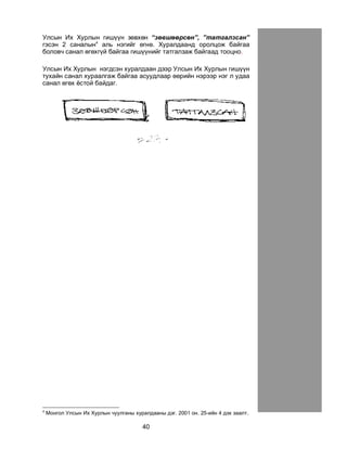 40
Óëñûí Èõ Õóðëûí ãèø¿¿í çºâõºí “çºâøººðñºí”, ”òàòãàëçñàí”
ãýñýí 2 ñàíàëûí4
àëü íýãèéã ºãíº. Õóðàëäààíä îðîëöîæ áàéãàà
áîëîâ÷ ñàíàë ºãºõã¿é áàéãàà ãèø¿¿íèéã òàòãàëçàæ áàéãààä òîîöíî.
Óëñûí Èõ Õóðëûí íýãäñýí õóðàëäààí äýýð Óëñûí Èõ Õóðëûí ãèø¿¿í
òóõàéí ñàíàë õóðààëãàæ áàéãàà àñóóäëààð ººðèéí íýðýýð íýã ë óäàà
ñàíàë ºãºõ ¸ñòîé áàéäàã.
4
Ìîíãîë Óëñûí Èõ Õóðëûí ÷óóëãàíû õóðàëäààíû äýã. 2001 îí. 25-èéí 4 äýõ çààëò.
 