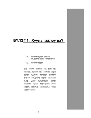 2
ÁÁ¯¯ËËÝÝÃÃ 11.. Õóóëü ãýæ þó âý?
1.1. Õóóëèéí òóõàé, áèäíèé
àìüäðàëä õóóëü íºëººëºõ íü
1.2. Õóóëèéí òºðºë
Áèä ýíýõ¿¿ á¿ëãýýñ ýðõ ç¿éí õýì
õýìæýý, ò¿¿íèé õýì õýìæýý èëðýë
áîëîõ õóóëèéí òàëààðõ îéëãîëò,
áèäíèé àìüäðàëä õýðõýí íºëººëæ,
ÿìàð ¿¿ðýã ã¿éöýòãýäýã áîëîõ,
õóóëèéí òºðºë, òýäãýýðèéí õ¿÷èí
÷àäàë, õàðèëöàí õàìààðëûí òóõàé
ìýäýõ áîëíî.
 