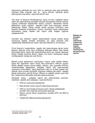 45
Àðä÷èëñàí íèéãìèéí ãîë ¿íýò ç¿éë íü çàñàãëàë äàõü àðä èðãýäèéí
îðîëöîî áàéõ ó÷èðòàé. Ýíý íü õóóëü áàòëàí ãàðãàõàä èðãýä
îðîëöîõîîñ èë¿¿ ºðãºí õ¿ðýýòýé îéëãîëò þì.
Òºð çàñàã íü áîäëîãî áîëîâñðóóëàõ, õóóëü òîãòîîõ, øèéäâýð ãàðãàõ
çýðýã ¿éë àæèëëàãààíä èðãýäèéã îðîëöîõ áîëîìæîîð õàíãàõ ¿¿äíýýñ
òýäýíä õîëáîãäîõ ìýäýýëëèéã õ¿ðãýõ, óóëçàëò, çºâëºãººí çîõèîí
áàéãóóëàõ, ñàíàë õóðààëò ÿâóóëàõ çýðýã îëîí àæëóóäûã çîõèîí
áàéãóóëäàã áàéíà. Íºãºº òàëààñ èðãýä õóóëèàð îëãîãäñîí ¿çýë
áîäëîî ÷ºëººòýé èëýðõèéëýõ, ñîíãîõ, ñîíãîãäîõ ýðõýý óõàìñàðëàí
èðãýíèéõýý õóâüä òºðèéí ¿éë õýðýãò õóâü íýìðýý îðóóëàõ
øààðäëàãàòàé.
Ñ¿¿ëèéí ¿åä õèéãäñýí çàðèì ñóäàëãààíààñ ¿çýõýä ìàíàé èðãýä
ñîíãóóëüä äºðâºí æèëèéí õóãàöààíä íýã óäàà ñàíàëàà ºãºõ
òºäèéõíººð òºðèéíõºº ¿éë õýðýãò îðîëöîæ áàéãàà íü òîãòîîãäñîí.
Ãýòýë áîäëîãî òîäîðõîéëîõ, òºðèéí ¿éë àæèëëàãààíä èðãýä ñàíàë
áîäëîî îðóóëàõ îëîí àðãà õýëáýð¿¿ä áàéñààð áàéíà. Áèä ºìíºõ
á¿ëã¿¿äýä õóóëü ãàðãàõ ¿éë àæèëëàãààíä èðãýí õ¿í õýðõýí îðîëöîæ
áîëîõ òàëààð ºã¿¿ëñýí áèëýý. Õàðèí ýíý õýñýãò îðîëöîîíû áóñàä
õýëáýð¿¿äèéí òàëààð àâ÷ ¿çýõ áîëíî.
Ìàíàé óëñàä àðä÷èëëûí îðîëöîîíû ¿íäñýí õî¸ð õýëáýð áàéíà.
Øóóä áóñ àðä÷èëàë ãýäýãò èðãýä áèä ñîíãîãäñîí ÓÈÕ-ûí ãèø¿¿í
áîëîí ººðèéí îðøèí ñóóãàà àéìàã, íèéëýë, ñóì, ä¿¿ðãèéí ÈÒÕ-ûí
òºëººëºã÷äººð äàìæóóëàí øèéäâýð ãàðãàõ ¿éë àæèëëàãààíä
îðîëöîõûã õýëæ áàéíà. Øóóä àðä÷èëàë ãýäýã íü òà áèä àëèâàà òºð,
íèéãýì, îðîí íóòãèéí õ¿ðýýíèé àñóóäëûã øèéäýõ ¿éë õýðýãò ººðèéí
áèåýð îðîëöîõûã îéëãîæ áîëíî. Æèøýý íü ººðèéí îðøèí ñóóæ áóé
áàã, õîðîîíûõîî Èðãýäèéí íèéòèéí õóðàëä îðîëöîõ.
Èðãýäèéí õóâüä øèéäâýð ãàðãàõ ¿éë àæèëëàãààíä îðîëöîõ,
íºëººëºõ äàðààõ àðãà çàìóóäûã àøèãëàæ áîëíî.
• ÓÈÕ-ûí ãèø¿¿íýýð äàìæóóëàõ;
• Àðä íèéòèéí ñàíàë àñóóëãà ÿâóóëàõàä îðîëöîõ;
• ÓÈÕ-ûí ÷óóëãàíààð õýëýëöýõ õóóëü, áóñàä øèéäâýðèéí
òºñëèéã îëîí íèéòýýð õýëýëöýõýä îðîëöîõ;
• Îðøèí ñóóãàà Çàñàã çàõèðãààíû íýãæèéí ÈÒÕ1
áà ÈÍÕ2
-ä
îðîëöîõ;
• Òºðèéí áóñ áàéãóóëëàãààð äàìæóóëàõ;
1
Èðãýäèéí òºëººëºã÷äèéí õóðàë
2
Èðãýäèéí íèéòèéí õóðàë
ªºðèéí àæ
àìüäðàë
áîëîí
íèéãýìòýé
õîëáîîòîé
àëèâàà óëñ
òºðèéí
øèéäâýð
ãàðãàõàä á¿õ
èðãýä îðîëöîõ
ýðõòýé.
 