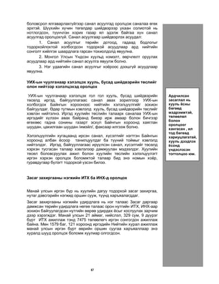 47
áîëîâñðîë ÿëãàâàðëàõã¿éãýýð ñàíàë àñóóëãàä îðîëöîæ ñàíàëàà ºãºõ
ýðõòýé. Ø¿¿õèéí õ¿÷èí òºãºëäºð øèéäâýðýýð óõààí ñîëèîòîé íü
íîòëîãäñîí, ò¿¿í÷ëýí õîðèõ ãàçàð ÿë ýäýëæ áàéãàà õ¿í ñàíàë
àñóóëãàä îðîëöîõã¿é. Ñàíàë àñóóëãààð øèéäâýðëýõ àñóóäàë:
1. Ñàíàë àñóóëãûã òºðèéí äîòîîä, ãàäààä áîäëîãûã
òîäîðõîéëîõòîé õîëáîãäñîí òîäîðõîé àñóóäëààð àðä íèéòèéí
ñîíãîëò õèéëãýõ øààðäëàãà ãàðñàí òîõèîëäîëä ÿâóóëíà.
2. Ìîíãîë Óëñûí ¯íäñýí õóóëüä íýìýëò, ººð÷ëºëò îðóóëàõ
àñóóäëààð àðä íèéòèéí ñàíàë àñóóëãà ÿâóóëæ áîëíî.
3. Íýã óäààãèéí ñàíàë àñóóëãûã õî¸ðîîñ äýýøã¿é àñóóäëààð
ÿâóóëíà.
ÓÈÕ-ûí ÷óóëãàíààð õýëýëöýõ õóóëü, áóñàä øèéäâýðèéí òºñëèéã
îëîí íèéòýýð õýëýëöýõýä îðîëöîõ
ÓÈÕ-ûí ÷óóëãàíààð õýëýëöýõ ãîë ãîë õóóëü, áóñàä øèéäâýðèéí
òºñºëä èðãýä, áàéãóóëëàãààñ ñàíàë àâàõ çîðèëãîîð ÓÈÕ-ûí
õîëáîãäîõ Áàéíãûí õîðîîíîîñ íèéòèéí õýëýëö¿¿ëãèéã çîõèîí
áàéãóóëäàã. ªäºð òóòìûí õýâëýëä õóóëü, áóñàä øèéäâýðèéí òºñëèéã
õýâëýí íèéòýëíý. Èðãýä õóóëèéí òºñëèéí òàëààðõ ñàíàëàà ÓÈÕ-ûí
èðãýäèéã õ¿ëýýí àâàõ áàéðàíä áèåýð èðæ àìààð áîëîí áè÷ãýýð
ºãºõººñ ãàäíà ñîíèíû ãàçàðò ýñõ¿ë Áàéíãûí õîðîîíä õàÿãëàí
øóóäàí, öàõèëãààí øóóäàí /èìýéë/, ôàêñààð èëãýýæ áîëíî.
Õýëýëö¿¿ëãèéí õóãàöààíä èðñýí ñàíàë, õ¿ñýëòèéã íýãòãýí Áàéíãûí
õîðîîíä àëáàí ¸ñîîð òàíèëöóóëäàã áà ò¿¿íèé òîéìûã õýâëýëä
íèéòýëäýã. Èðãýä, áàéãóóëëàãààñ èð¿¿ëñýí ñàíàë, õ¿ñýëòèéã òºñºëä
õýðõýí òóñãàñàí òàëààð õýâëýëýýð äàìæóóëàí ìýäýýëäýã. Õóóëèéí
òºñºë áîëîâñðóóëàõ àæèë áîëîí õóóëèéí òºñëèéí õýëýëö¿¿ëýãò
èðãýí õýðõýí îðîëöîõ áîëîìæòîé òàëààð áèä ýíý íîìûí õî¸ð,
ãóðàâäóãààð á¿ëýãò òîäîðõîé ¿çñýí áèëýý.
Çàñàã çàõèðãààíû íýãæèéí ÈÒÕ áà ÈÍÕ-ä îðîëöîõ
Ìàíàé óëñûí èðãýí á¿ð íü õóóëèéí äàãóó òîäîðõîé çàñàã çàõèðãàà,
íóòàã äýâñãýðèéí íýãæèä îðøèí ñóóæ, ò¿¿íä õàðúÿàëàãääàã.
Çàñàã çàõèðãààíû íýãæèéí óäèðäëàãà íü íýã òàëààñ Çàñàã äàðãààð
äàìæñàí òºðèéí óäèðäëàãà íºãºº òàëààñ îðîí íóòãèéí ÈÒÕ, ÈÍÕ-ààð
çîõèîí áàéãóóëàãäñàí íóòãèéí ººðºº óäèðäàõ ¸ñûã õîñëóóëàõ çàð÷èì
äýýð õýðýãæäýã. Ìàíàé óëñûí 21 àéìàã, íèéñëýë, 329 ñóì, 9 ä¿¿ðýã
á¿ðò ÈÒÕ àæèëëàæ òýíä 7475 òºëººëºã÷ èðãýí ñîíãîãäîí àæèëëàæ
áàéíà. Ìºí 1579 áàã, 121 õîðîîíä èðãýäèéí Íèéòèéí õóðàë àæèëëàæ
ìàíàé óëñûí èðãýí á¿ðò ººðèéí îðøèí ñóóãàà õàðúÿàëëààð ýíý
õóðàëä øóóä îðîëöîõ áîëîìæ õóóëèàð îëãîãäñîí.
Àðä÷èëñàí
çàñàãëàë íü
õóóëü ¸ñíû
áºãººä
ìýäðýìæòýé,
òºëººëºë
áîëîí
îðîëöîîã
õàíãàñàí , èë
òîä áºãººä
õàðèóöëàãàòàé,
õóóëü äýýäëýõ
¸ñîíä
¿íäýñëýñýí
òîãòîëöîî þì.
 