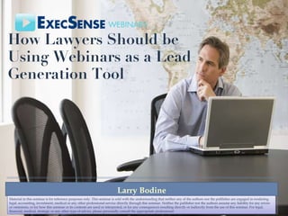 How Lawyers Should be Using Webinars as a Lead Generation Tool  Larry Bodine Material in this seminar is for reference purposes only. This seminar is sold with the understanding that neither any of the authors nor the publisher are engaged in rendering legal, accounting, investment, medical or any other professional service directly through this seminar. Neither the publisher nor the authors assume any liability for any errors or omissions, or for how this seminar or its contents are used or interpreted, or for any consequences resulting directly or indirectly from the use of this seminar. For legal, financial, medical, strategic or any other type of advice, please personally consult the appropriate professional. 