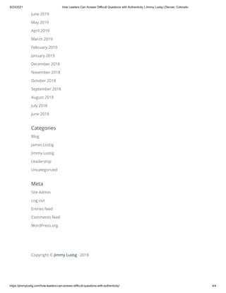 8/23/2021 How Leaders Can Answer Difficult Questions with Authenticity | Jimmy Lustig | Denver, Colorado
https://jimmylustig.com/how-leaders-can-answer-difficult-questions-with-authenticity/ 4/4
June 2019
May 2019
April 2019
March 2019
February 2019
January 2019
December 2018
November 2018
October 2018
September 2018
August 2018
July 2018
June 2018
Categories
Blog
James Lustig
Jimmy Lustig
Leadership
Uncategorized
Meta
Site Admin
Log out
Entries feed
Comments feed
WordPress.org
Copyright © Jimmy Lustig · 2018
 
