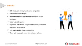  25% increase in timely maintenance completion.
 Extension of asset lifespan.
 Improved inventory management by avoidin...