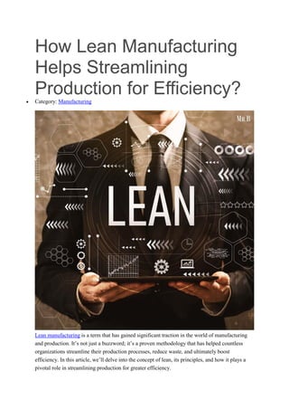 How Lean Manufacturing
Helps Streamlining
Production for Efficiency?
 Category: Manufacturing
Lean manufacturing is a term that has gained significant traction in the world of manufacturing
and production. It’s not just a buzzword; it’s a proven methodology that has helped countless
organizations streamline their production processes, reduce waste, and ultimately boost
efficiency. In this article, we’ll delve into the concept of lean, its principles, and how it plays a
pivotal role in streamlining production for greater efficiency.
 
