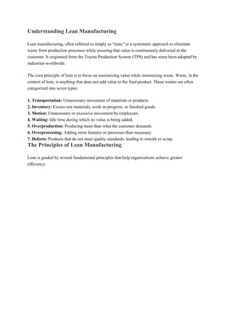 Understanding Lean Manufacturing
Lean manufacturing, often referred to simply as “lean,” is a systematic approach to eliminate
waste from production processes while ensuring that value is continuously delivered to the
customer. It originated from the Toyota Production System (TPS) and has since been adopted by
industries worldwide.
The core principle of lean is to focus on maximizing value while minimizing waste. Waste, in the
context of lean, is anything that does not add value to the final product. These wastes are often
categorized into seven types:
1. Transportation: Unnecessary movement of materials or products.
2. Inventory: Excess raw materials, work-in-progress, or finished goods.
3. Motion: Unnecessary or excessive movement by employees.
4. Waiting: Idle time during which no value is being added.
5. Overproduction: Producing more than what the customer demands.
6. Overprocessing: Adding more features or processes than necessary.
7. Defects: Products that do not meet quality standards, leading to rework or scrap.
The Principles of Lean Manufacturing
Lean is guided by several fundamental principles that help organizations achieve greater
efficiency:
 
