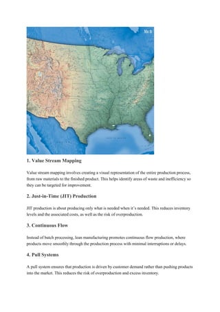 1. Value Stream Mapping
Value stream mapping involves creating a visual representation of the entire production process,
from raw materials to the finished product. This helps identify areas of waste and inefficiency so
they can be targeted for improvement.
2. Just-in-Time (JIT) Production
JIT production is about producing only what is needed when it’s needed. This reduces inventory
levels and the associated costs, as well as the risk of overproduction.
3. Continuous Flow
Instead of batch processing, lean manufacturing promotes continuous flow production, where
products move smoothly through the production process with minimal interruptions or delays.
4. Pull Systems
A pull system ensures that production is driven by customer demand rather than pushing products
into the market. This reduces the risk of overproduction and excess inventory.
 