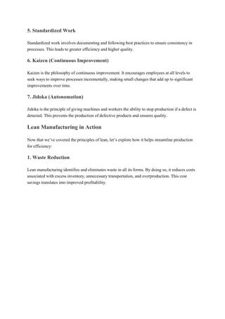 5. Standardized Work
Standardized work involves documenting and following best practices to ensure consistency in
processes. This leads to greater efficiency and higher quality.
6. Kaizen (Continuous Improvement)
Kaizen is the philosophy of continuous improvement. It encourages employees at all levels to
seek ways to improve processes incrementally, making small changes that add up to significant
improvements over time.
7. Jidoka (Autonomation)
Jidoka is the principle of giving machines and workers the ability to stop production if a defect is
detected. This prevents the production of defective products and ensures quality.
Lean Manufacturing in Action
Now that we’ve covered the principles of lean, let’s explore how it helps streamline production
for efficiency:
1. Waste Reduction
Lean manufacturing identifies and eliminates waste in all its forms. By doing so, it reduces costs
associated with excess inventory, unnecessary transportation, and overproduction. This cost
savings translates into improved profitability.
 