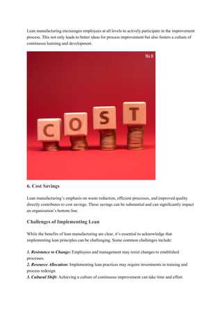 Lean manufacturing encourages employees at all levels to actively participate in the improvement
process. This not only leads to better ideas for process improvement but also fosters a culture of
continuous learning and development.
6. Cost Savings
Lean manufacturing’s emphasis on waste reduction, efficient processes, and improved quality
directly contributes to cost savings. These savings can be substantial and can significantly impact
an organization’s bottom line.
Challenges of Implementing Lean
While the benefits of lean manufacturing are clear, it’s essential to acknowledge that
implementing lean principles can be challenging. Some common challenges include:
1. Resistance to Change: Employees and management may resist changes to established
processes.
2. Resource Allocation: Implementing lean practices may require investments in training and
process redesign.
3. Cultural Shift: Achieving a culture of continuous improvement can take time and effort.
 