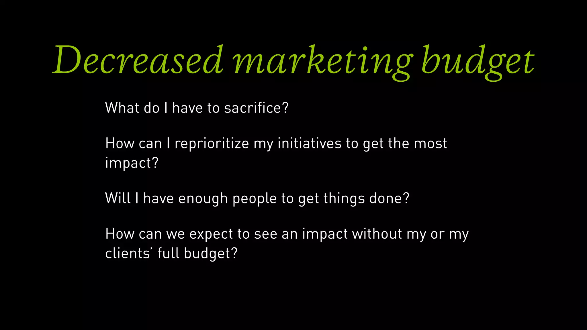 Decreased marketing budget
What do I have to sacriﬁce?
How can I reprioritize my initiatives to get the most
impact?
Will I have enough people to get things done?
How can we expect to see an impact without my or my
clients’ full budget?
 