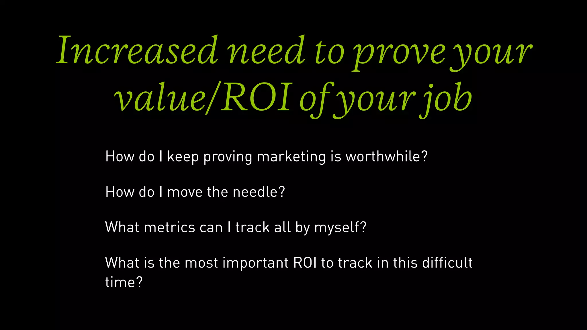 Increased need to prove your
value/ROI of your job
How do I keep proving marketing is worthwhile?
How do I move the needle?
What metrics can I track all by myself?
What is the most important ROI to track in this difﬁcult
time?
 